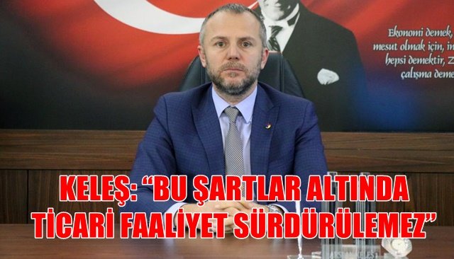 KELEŞ: “BU ŞARTLAR ALTINDA TİCARİ FAALİYET SÜRDÜRÜLEMEZ”