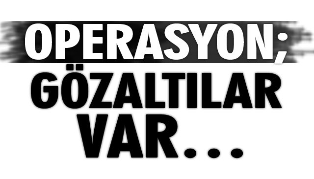 OPERASYON; GÖZALTILAR VAR…