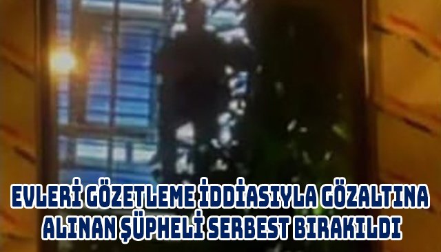 EVLERİ GÖZETLEME İDDİASIYLA GÖZALTINA ALINAN ŞÜPHELİ SERBEST BIRAKILDI