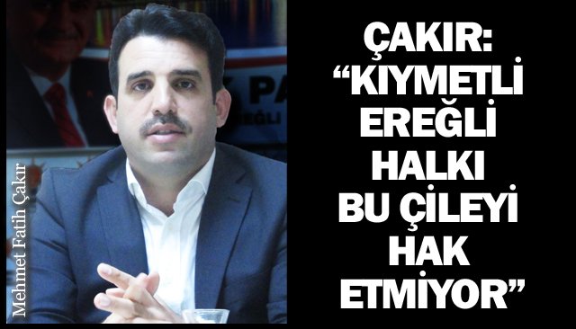 ÇAKIR:  “KIYMETLİ EREĞLİ HALKI  BU ÇİLEYİ HAK ETMİYOR”