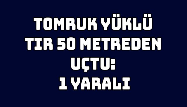 TOMRUK YÜKLÜ TIR 50 METREDEN UÇTU: 1 YARALI