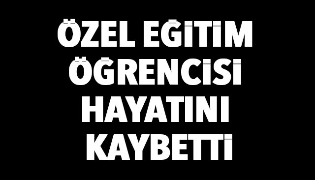 ÖZEL EĞİTİM ÖĞRENCİSİ HAYATINI KAYBETTİ
