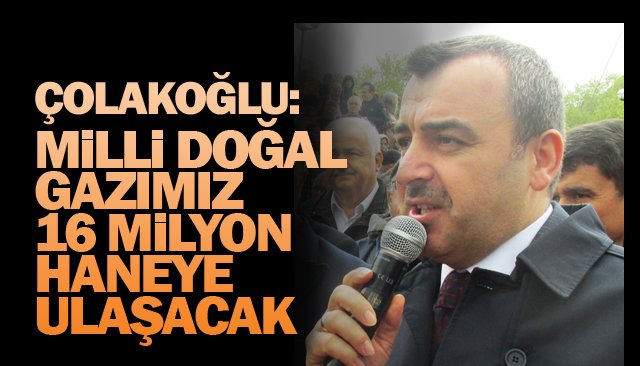 ÇOLAKOĞLU: MİLLİ DOĞAL GAZIMIZ 16 MİLYON HANEYE ULAŞACAK