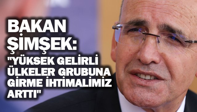 BAKAN ŞİMŞEK: ´´YÜKSEK GELİRLİ ÜLKELER GRUBUNA GİRME İHTİMALİMİZ ARTTI´´