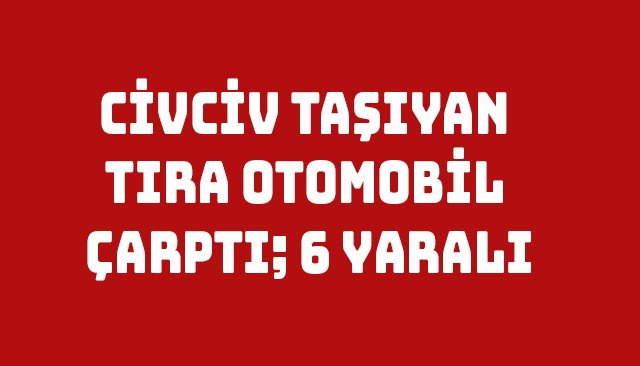 CİVCİV TAŞIYAN TIRA OTOMOBİL ÇARPTI; 6 YARALI