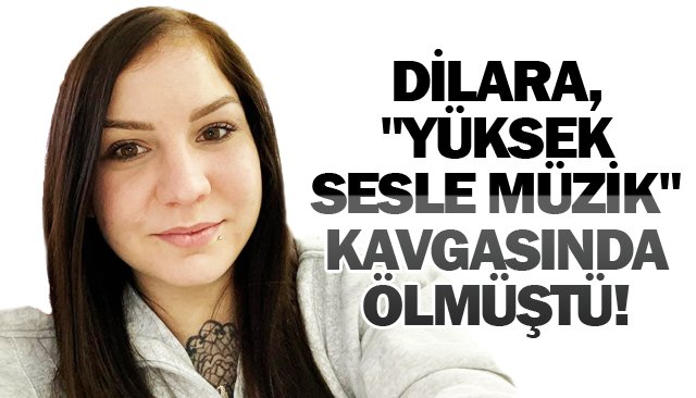 DİLARA, ´´YÜKSEK SESLE  MÜZİK´´ KAVGASINDA ÖLMÜŞTÜ!