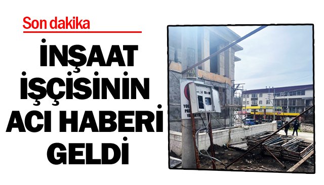 İNŞAAT İŞÇİSİNİN ACI HABERİ GELDİ