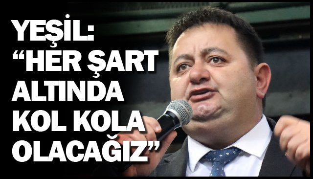 YEŞİL: “HER ŞART ALTINDA  KOL KOLA OLACAĞIZ”
