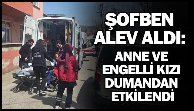 ŞOFBEN ALEV ALDI: ANNE VE ENGELLİ KIZI DUMANDAN ETKİLENDİ