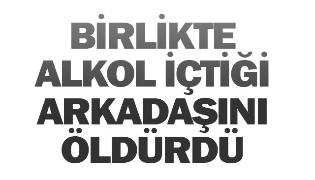BİRLİKTE ALKOL İÇTİĞİ ARKADAŞINI ÖLDÜRDÜ