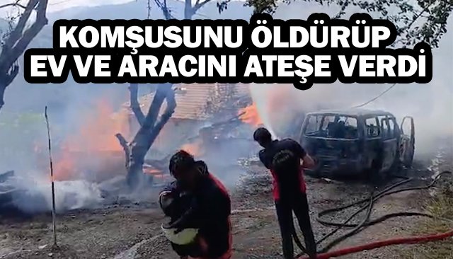 KOMŞUSUNU ÖLDÜRÜP  EV VE ARACINI ATEŞE VERDİ